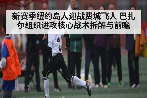 新赛季纽约岛人迎战费城飞人 巴扎尔组织进攻核心战术拆解与前瞻