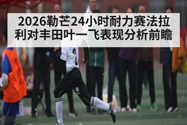 2026勒芒24小时耐力赛法拉利对丰田叶一飞表现分析前瞻